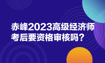 赤峰2023高級經(jīng)濟(jì)師考后要資格審核嗎？