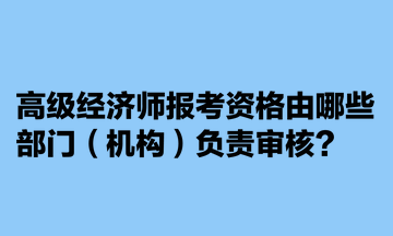 高級經濟師報考資格由哪些部門（機構）負責審核？