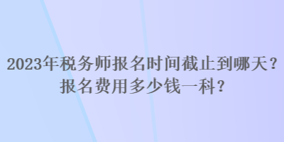 2023年稅務(wù)師報名時間截止到哪天？報名費用多少錢一科？