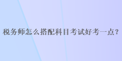 稅務(wù)師怎么搭配科目考試好考一點(diǎn)？