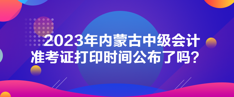 2023年內(nèi)蒙古中級(jí)會(huì)計(jì)準(zhǔn)考證打印時(shí)間公布了嗎？