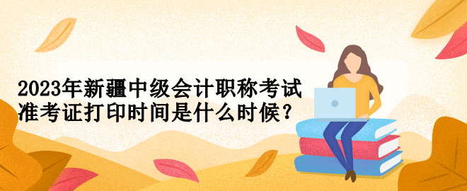 2023年新疆中級(jí)會(huì)計(jì)職稱(chēng)考試準(zhǔn)考證打印時(shí)間是什么時(shí)候？