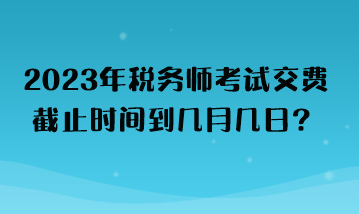 2023年稅務(wù)師考試交費截止時間到幾月幾日？