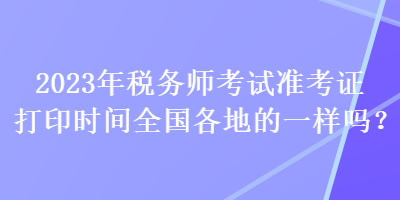 2023年稅務(wù)師考試準(zhǔn)考證打印時間全國各地的一樣嗎？