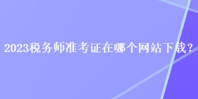 2023稅務(wù)師準(zhǔn)考證在哪個(gè)網(wǎng)站下載？