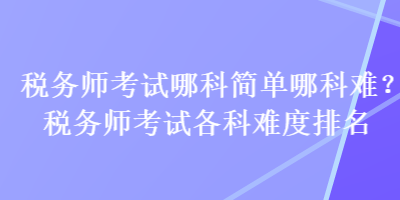 稅務(wù)師考試哪科簡(jiǎn)單哪科難？稅務(wù)師考試各科難度排名