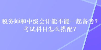 稅務(wù)師和中級會計能不能一起備考？考試科目怎么搭配？