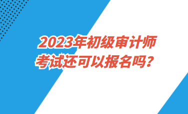 2023年初級審計師考試還可以報名嗎？