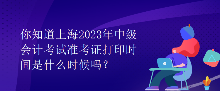 你知道上海2023年中級會計考試準(zhǔn)考證打印時間是什么時候嗎？