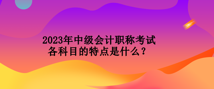 2023年中級(jí)會(huì)計(jì)職稱考試各科目的特點(diǎn)是什么？