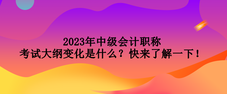 2023年中級(jí)會(huì)計(jì)職稱考試大綱變化是什么？快來了解一下！