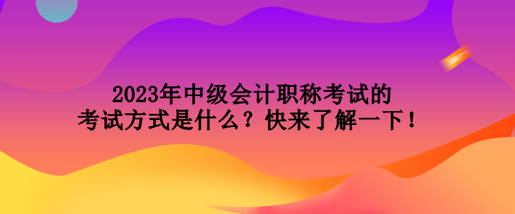 2023年中級會計職稱考試的考試方式是什么？快來了解一下！