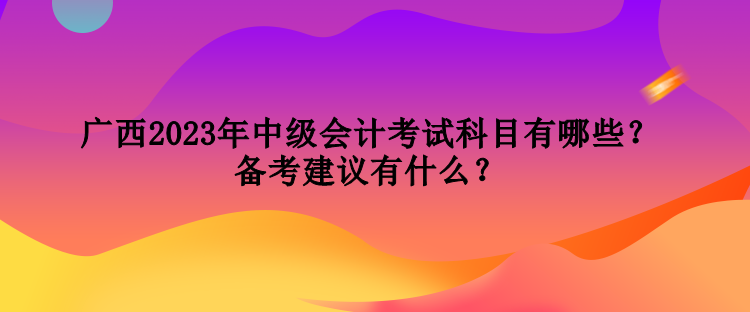 廣西2023年中級(jí)會(huì)計(jì)考試科目有哪些？備考建議有什么？