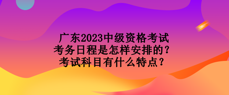 廣東2023中級(jí)資格考試考務(wù)日程是怎樣安排的？考試科目有什么特點(diǎn)？