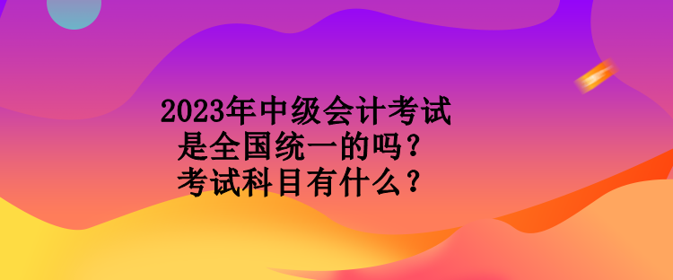 2023年中級會計(jì)考試是全國統(tǒng)一的嗎？考試科目有什么？