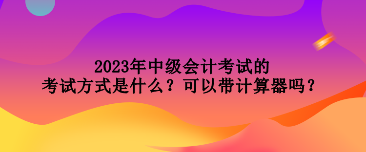 2023年中級會計考試的考試方式是什么？可以帶計算器嗎？