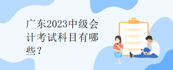 廣東2023中級(jí)會(huì)計(jì)考試科目有哪些？