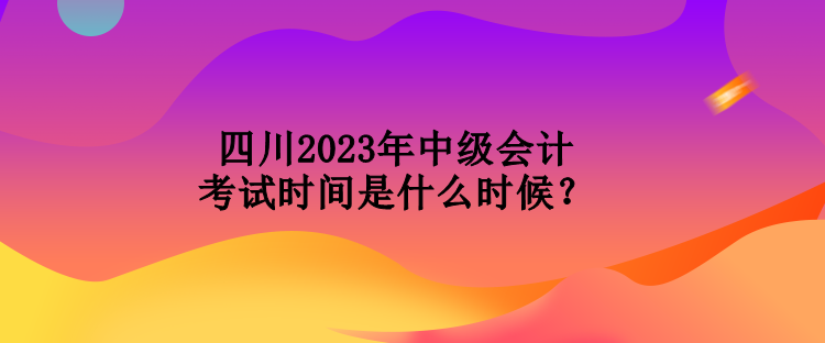 四川2023年中級會計考試時間是什么時候？