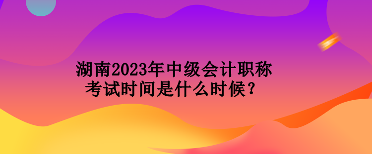 湖南2023年中級會計職稱考試時間是什么時候？