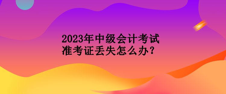 2023年中級(jí)會(huì)計(jì)考試準(zhǔn)考證丟失怎么辦？