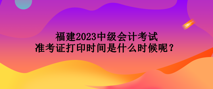 福建2023中級會計考試準考證打印時間是什么時候呢？