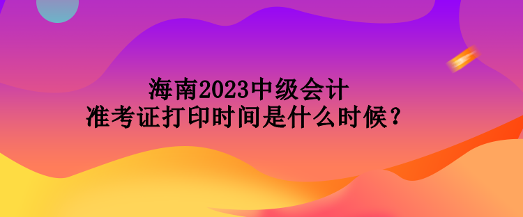 海南2023中級會計準考證打印時間是什么時候？