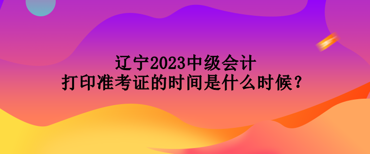 遼寧2023中級會計打印準考證的時間是什么時候？