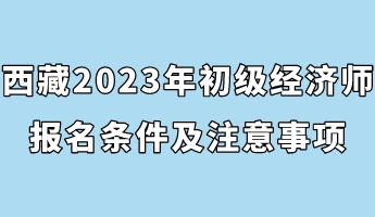 西藏2023年初級經(jīng)濟師報名條件及注意事項