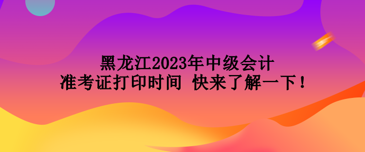 黑龍江2023年中級會計(jì)準(zhǔn)考證打印時間 快來了解一下！