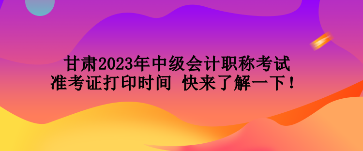 甘肅2023年中級會計職稱考試準(zhǔn)考證打印時間 快來了解一下！