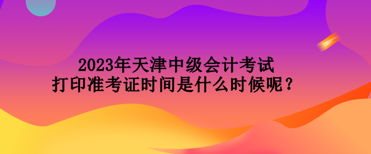 2023年天津中級會計考試打印準(zhǔn)考證時間是什么時候呢？