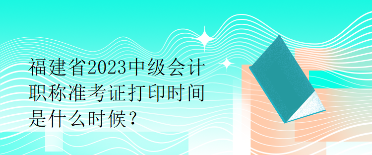 福建省2023中級會計職稱準(zhǔn)考證打印時間是什么時候？