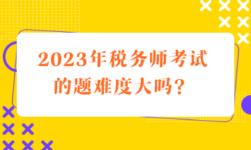 2023年稅務(wù)師考試的題難度大嗎？