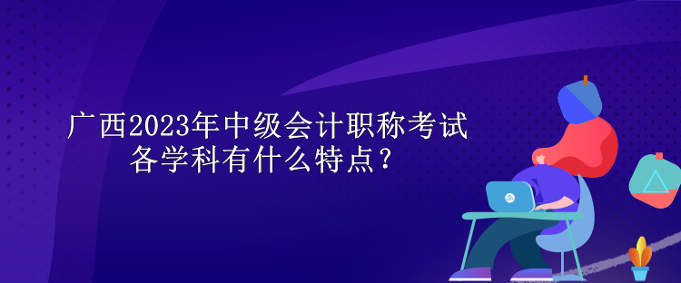 廣西2023年中級會計職稱考試各學科有什么特點？