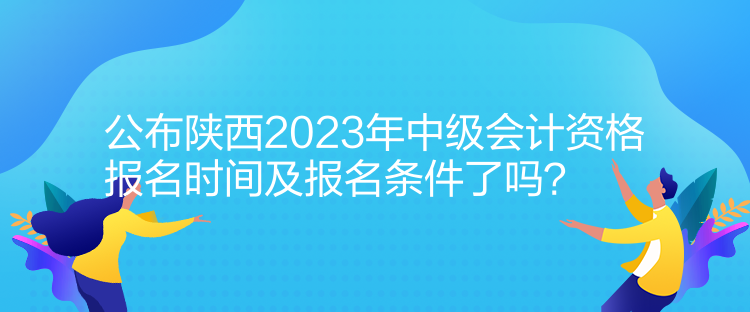 公布陜西2023年中級會計資格報名時間及報名條件了嗎？