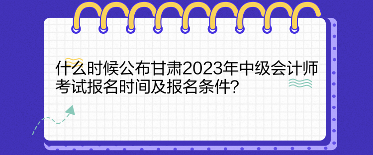 什么時候公布甘肅2023年中級會計師考試報名時間及報名條件？