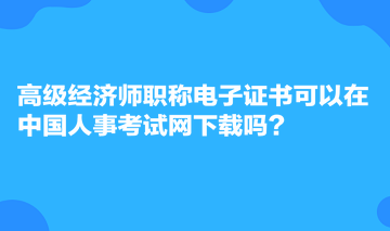 高級經(jīng)濟師職稱電子證書可以在中國人事考試網(wǎng)下載嗎？