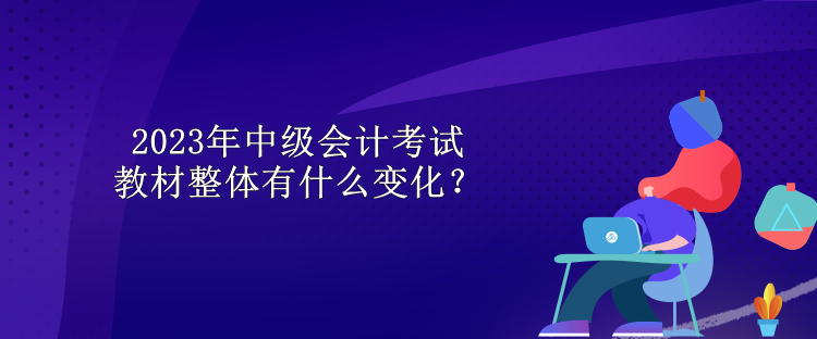 2023年中級會計考試教材整體有什么變化？