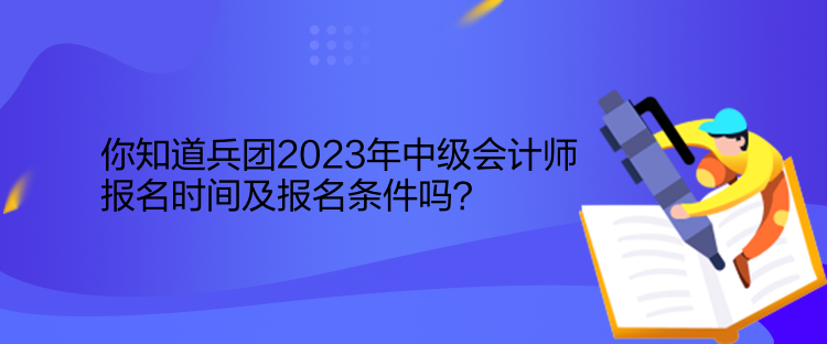 你知道兵團(tuán)2023年中級會計師報名時間及報名條件嗎？