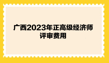 廣西2023年正高級(jí)經(jīng)濟(jì)師評(píng)審費(fèi)用