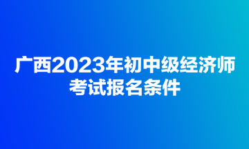 廣西2023年初中級(jí)經(jīng)濟(jì)師考試報(bào)名條件