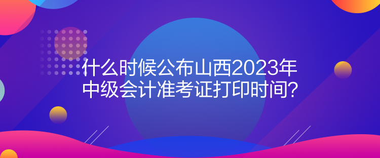 什么時候公布山西2023年中級會計準考證打印時間？