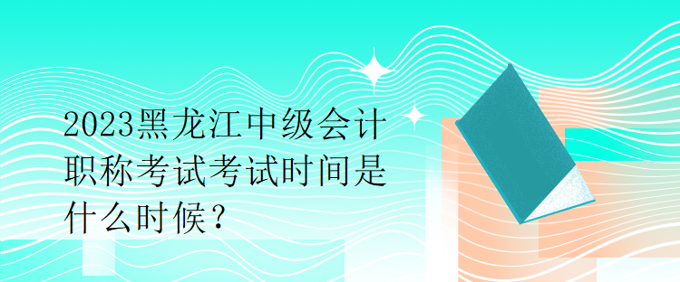 2023黑龍江中級會計職稱考試考試時間是什么時候？