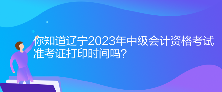 你知道遼寧2023年中級(jí)會(huì)計(jì)資格考試準(zhǔn)考證打印時(shí)間嗎？