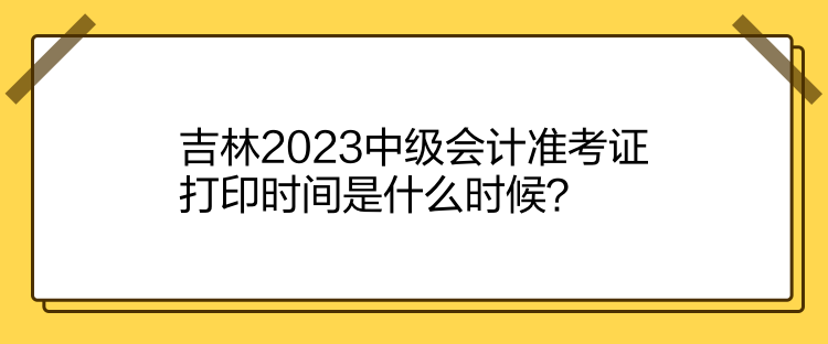 吉林2023中級(jí)會(huì)計(jì)準(zhǔn)考證打印時(shí)間是什么時(shí)候？