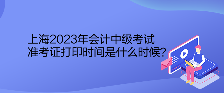 上海2023年會計中級考試準(zhǔn)考證打印時間是什么時候？