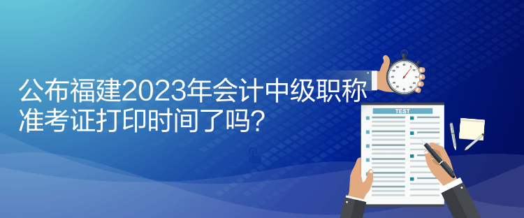 公布福建2023年會(huì)計(jì)中級(jí)職稱準(zhǔn)考證打印時(shí)間了嗎？