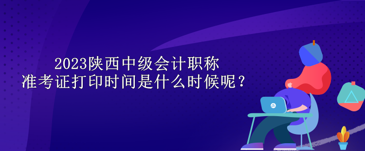 2023陜西中級會計職稱準考證打印時間是什么時候呢？