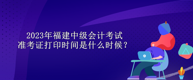 2023年福建中級會計考試準(zhǔn)考證打印時間是什么時候？