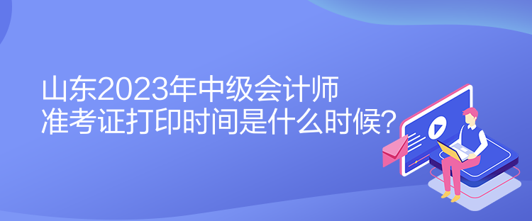 山東2023年中級會計師準考證打印時間是什么時候？